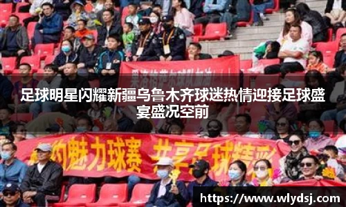 足球明星闪耀新疆乌鲁木齐球迷热情迎接足球盛宴盛况空前